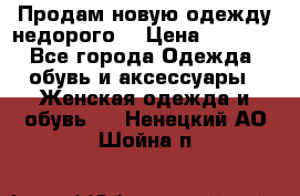 Продам новую одежду недорого! › Цена ­ 3 000 - Все города Одежда, обувь и аксессуары » Женская одежда и обувь   . Ненецкий АО,Шойна п.